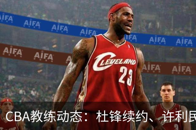 CBA教练动态：杜锋续约、许利民退出、杨鸣受限、李春江传言不实